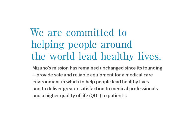 We are committed to helping people around the world lead healthy lives.Mizuho’s mission has remained unchanged since its founding—provide safe and reliable equipment for a medical care environment in which to help people lead healthy lives and to deliver greater satisfaction to medical professionals and a higher quality of life (QOL) to patients. 