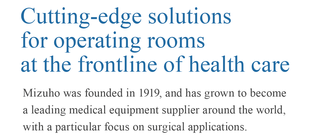 最先端の医療に挑む、「手術室のミズホ」1919 年創業。私たちは外科手術に関わる製品開発を筆頭に、世界の医療を支え続ける医療機器の総合メーカーです。